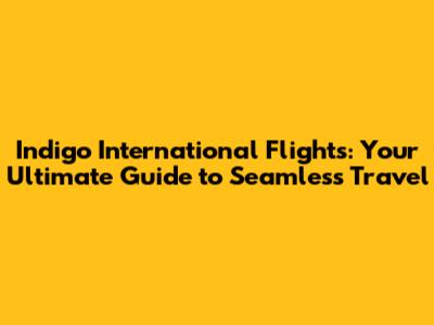 Indigo International Flights: Your Ultimate Guide to Seamless Travel