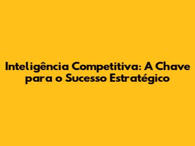 Inteligência Competitiva: A Chave para o Sucesso Estratégico