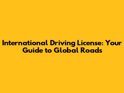International Driving License: Your Guide to Global Roads