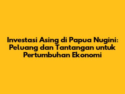 Investasi Asing di Papua Nugini: Peluang dan Tantangan untuk Pertumbuhan Ekonomi