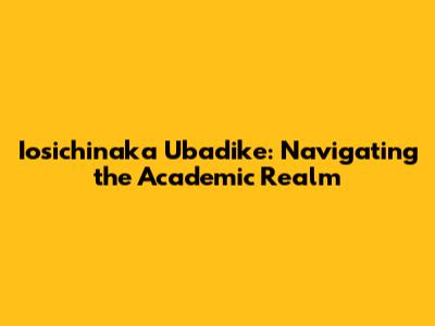 Iosichinaka Ubadike: Navigating the Academic Realm