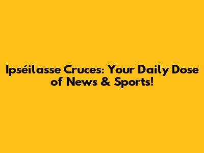 Ipséilasse Cruces: Your Daily Dose of News & Sports!