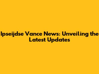 Ipseijdse Vance News: Unveiling the Latest Updates