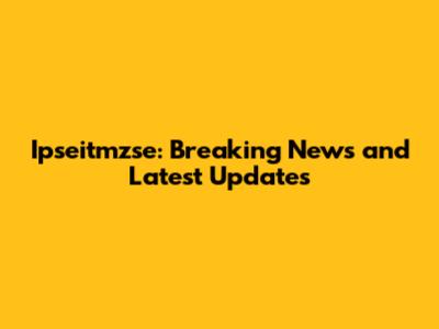 Ipseitmzse: Breaking News and Latest Updates