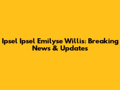 Ipsel Ipsel Emilyse Willis: Breaking News & Updates