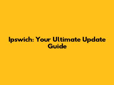Ipswich: Your Ultimate Update Guide