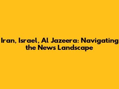 Iran, Israel, Al Jazeera: Navigating the News Landscape