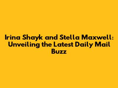 Irina Shayk and Stella Maxwell: Unveiling the Latest Daily Mail Buzz