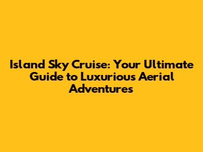 Island Sky Cruise: Your Ultimate Guide to Luxurious Aerial Adventures