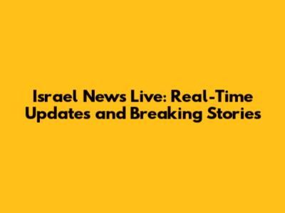 Israel News Live: Real-Time Updates and Breaking Stories
