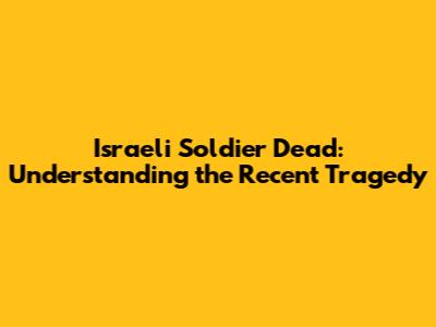 Israeli Soldier Dead: Understanding the Recent Tragedy