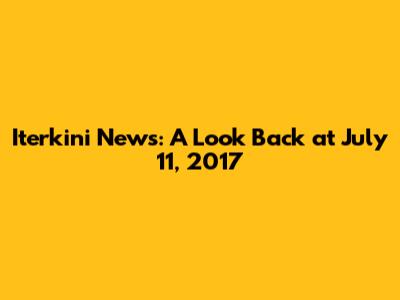 Iterkini News: A Look Back at July 11, 2017