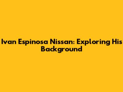 Ivan Espinosa Nissan: Exploring His Background