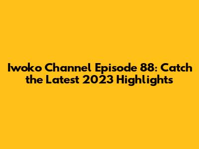 Iwoko Channel Episode 88: Catch the Latest 2023 Highlights