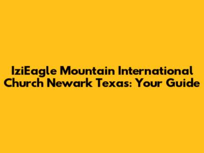 IziEagle Mountain International Church Newark Texas: Your Guide
