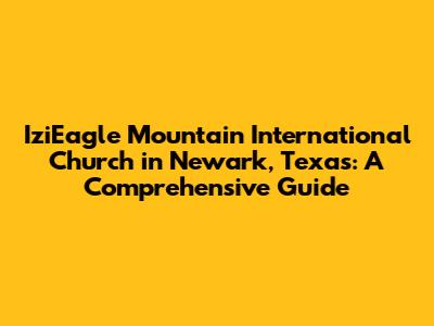 IziEagle Mountain International Church in Newark, Texas: A Comprehensive Guide