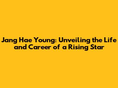 Jang Hae Young: Unveiling the Life and Career of a Rising Star