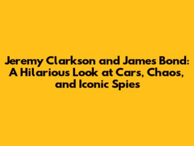 Jeremy Clarkson and James Bond: A Hilarious Look at Cars, Chaos, and Iconic Spies