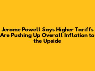 Jerome Powell Says Higher Tariffs Are Pushing Up Overall Inflation to the Upside
