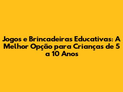 Jogos e Brincadeiras Educativas: A Melhor Opção para Crianças de 5 a 10 Anos