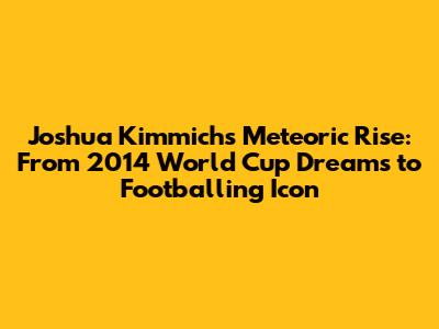 Joshua Kimmich's Meteoric Rise: From 2014 World Cup Dreams to Footballing Icon
