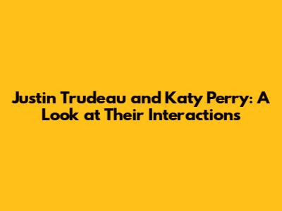 Justin Trudeau and Katy Perry: A Look at Their Interactions