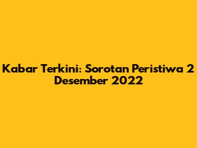 Kabar Terkini: Sorotan Peristiwa 2 Desember 2022