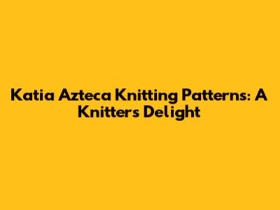 Katia Azteca Knitting Patterns: A Knitter's Delight