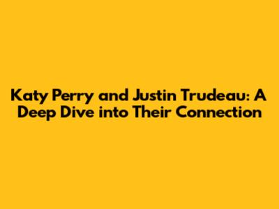 Katy Perry and Justin Trudeau: A Deep Dive into Their Connection