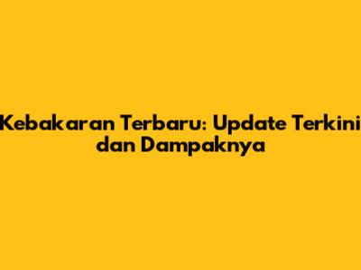 Kebakaran Terbaru: Update Terkini dan Dampaknya
