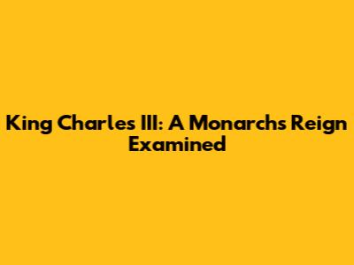 King Charles III: A Monarch's Reign Examined