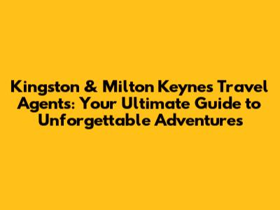 Kingston & Milton Keynes Travel Agents: Your Ultimate Guide to Unforgettable Adventures