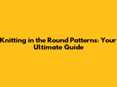 Knitting in the Round Patterns: Your Ultimate Guide