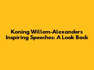 Koning Willem-Alexander's Inspiring Speeches: A Look Back