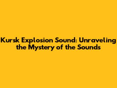 Kursk Explosion Sound: Unraveling the Mystery of the Sounds