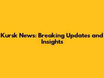 Kursk News: Breaking Updates and Insights