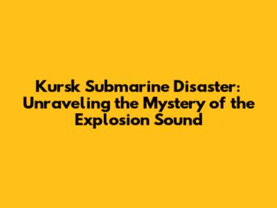 Kursk Submarine Disaster: Unraveling the Mystery of the Explosion Sound
