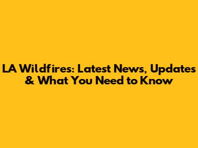 LA Wildfires: Latest News, Updates & What You Need to Know