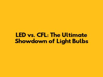LED vs. CFL: The Ultimate Showdown of Light Bulbs
