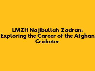 LMZH Najibullah Zadran: Exploring the Career of the Afghan Cricketer