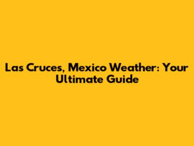 Las Cruces, Mexico Weather: Your Ultimate Guide