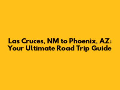 Las Cruces, NM to Phoenix, AZ: Your Ultimate Road Trip Guide