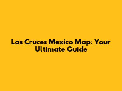 Las Cruces Mexico Map: Your Ultimate Guide