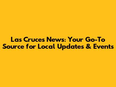 Las Cruces News: Your Go-To Source for Local Updates & Events