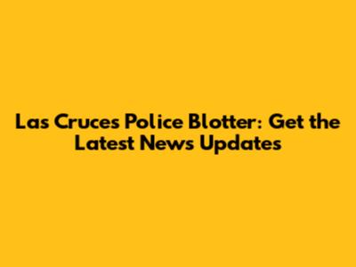Las Cruces Police Blotter: Get the Latest News Updates
