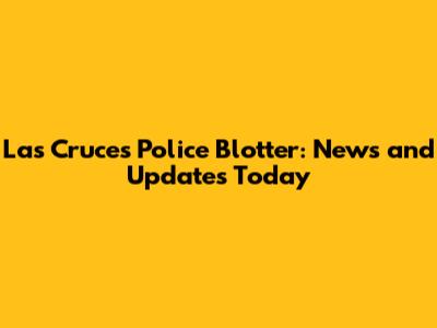 Las Cruces Police Blotter: News and Updates Today