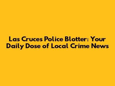 Las Cruces Police Blotter: Your Daily Dose of Local Crime News