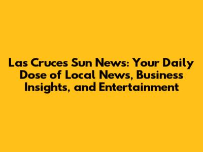 Las Cruces Sun News: Your Daily Dose of Local News, Business Insights, and Entertainment