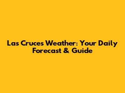 Las Cruces Weather: Your Daily Forecast & Guide