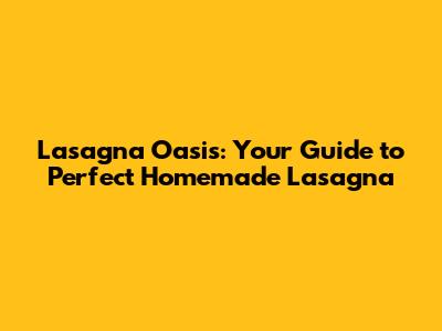 Lasagna Oasis: Your Guide to Perfect Homemade Lasagna